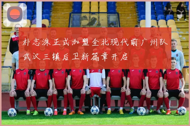 朴志洙正式加盟全北现代前广州队武汉三镇后卫新篇章开启
