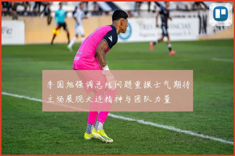 李国旭强调总结问题重振士气期待主场展现大连精神与团队力量