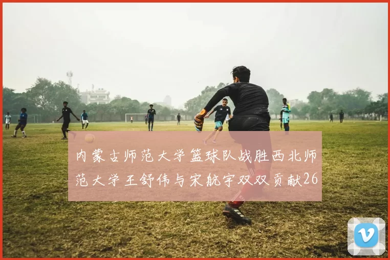 内蒙古师范大学篮球队战胜西北师范大学王舒伟与宋航宇双双贡献26分