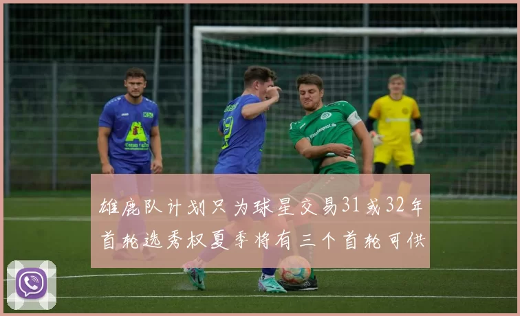雄鹿队计划只为球星交易31或32年首轮选秀权夏季将有三个首轮可供交易