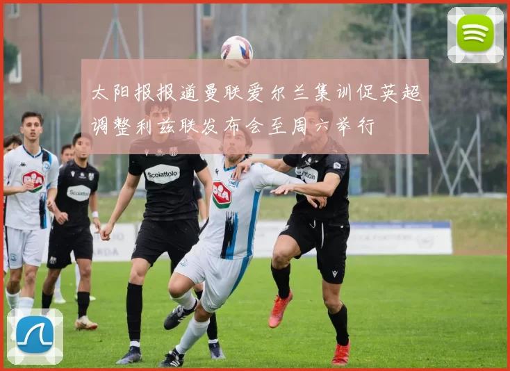 太阳报报道曼联爱尔兰集训促英超调整利兹联发布会至周六举行