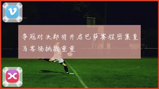 争冠对决即将开启巴萨赛程密集皇马客场挑战重重