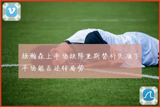 杨瀚森上半场缺阵里斯替补失准下半场能否逆转局势