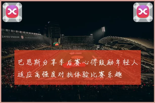 巴恩斯分享季后赛心得鼓励年轻人适应高强度对抗体验比赛乐趣