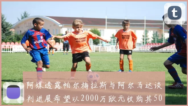 阿媒透露帕尔梅拉斯与阿尔马达谈判进展希望以2000万欧元收购其50所有权