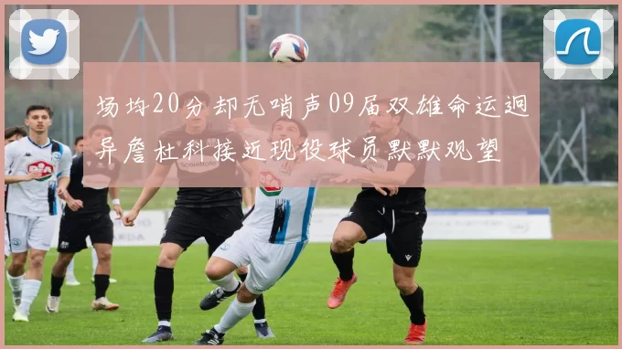 场均20分却无哨声09届双雄命运迥异詹杜科接近现役球员默默观望