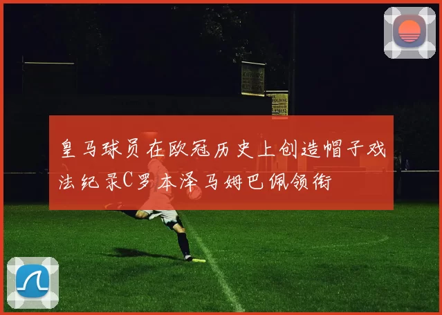 皇马球员在欧冠历史上创造帽子戏法纪录C罗本泽马姆巴佩领衔
