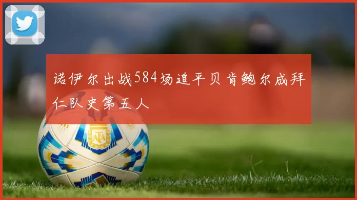 诺伊尔出战584场追平贝肯鲍尔成拜仁队史第五人