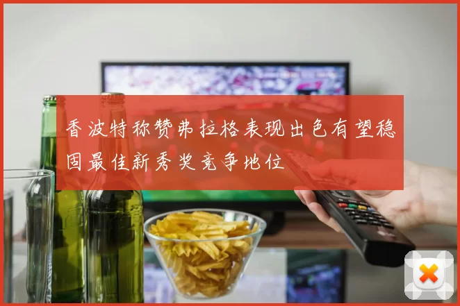 香波特称赞弗拉格表现出色有望稳固最佳新秀奖竞争地位
