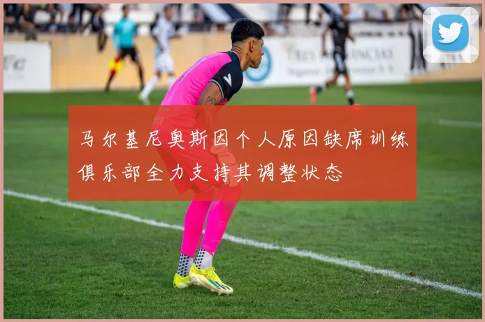 马尔基尼奥斯因个人原因缺席训练俱乐部全力支持其调整状态