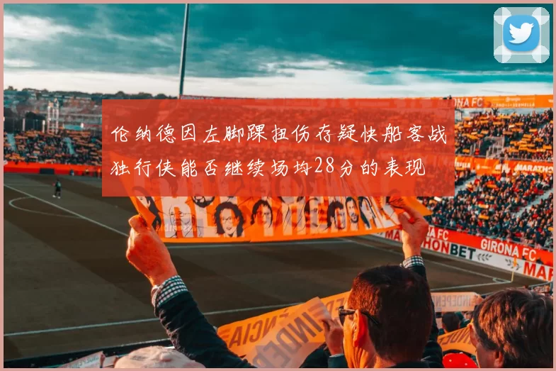 伦纳德因左脚踝扭伤存疑快船客战独行侠能否继续场均28分的表现